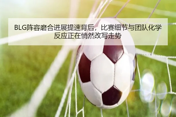 BLG阵容磨合进展提速背后，比赛细节与团队化学反应正在悄然改写走势